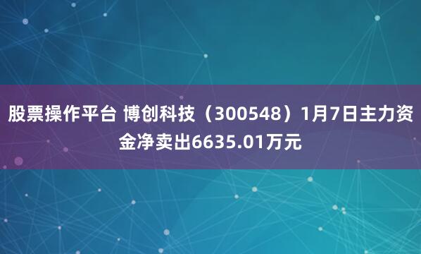 股票操作平台 博创科技（300548）1月7日主力资金净卖出6635.01万元