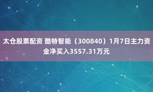 太仓股票配资 酷特智能（300840）1月7日主力资金净买入3557.31万元