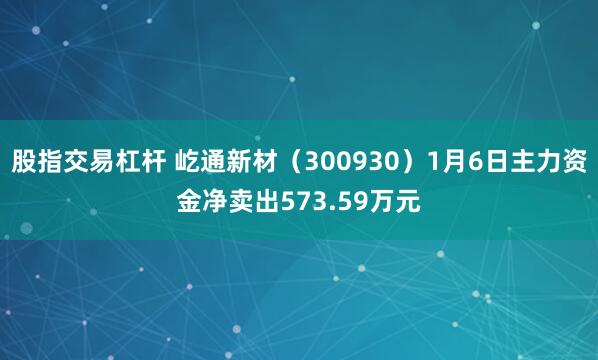 股指交易杠杆 屹通新材（300930）1月6日主力资金净卖出573.59万元