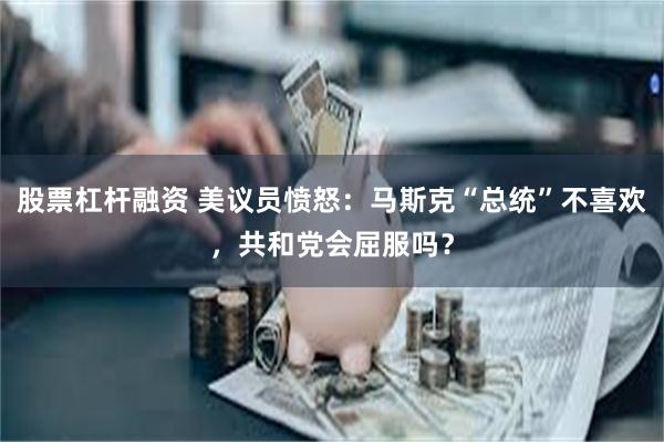 股票杠杆融资 美议员愤怒：马斯克“总统”不喜欢，共和党会屈服吗？