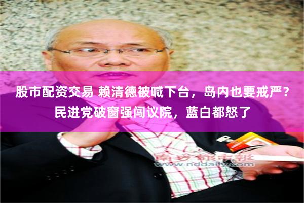 股市配资交易 赖清德被喊下台，岛内也要戒严？民进党破窗强闯议院，蓝白都怒了