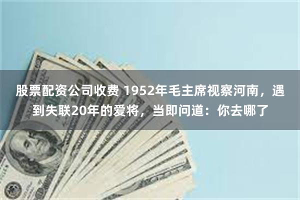 股票配资公司收费 1952年毛主席视察河南，遇到失联20年的爱将，当即问道：你去哪了