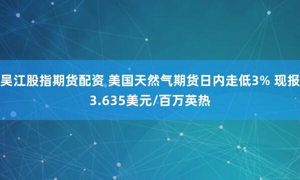 吴江股指期货配资 美国天然气期货日内走低3% 现报3.635美元/百万英热