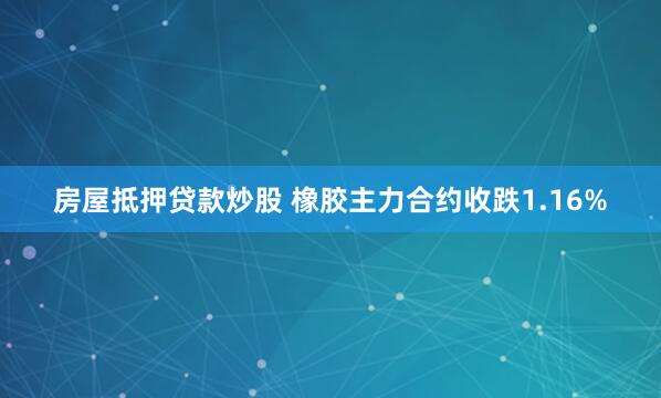 房屋抵押贷款炒股 橡胶主力合约收跌1.16%