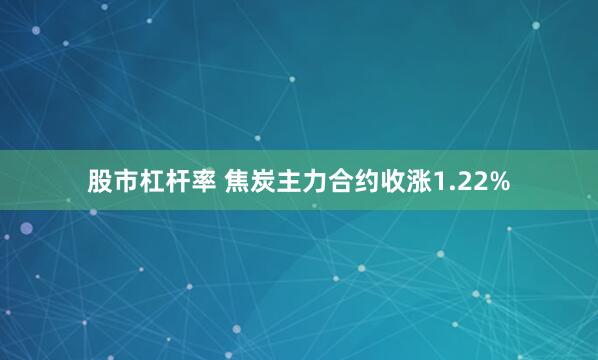 股市杠杆率 焦炭主力合约收涨1.22%