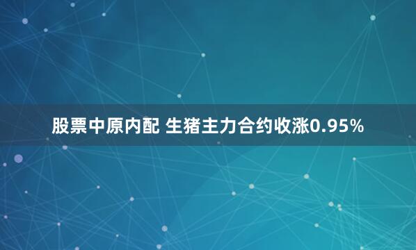 股票中原内配 生猪主力合约收涨0.95%