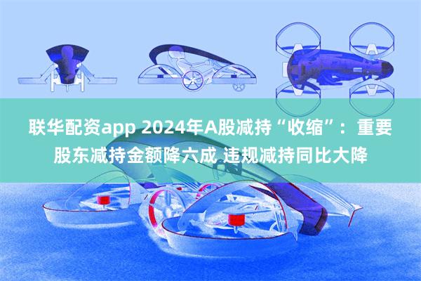 联华配资app 2024年A股减持“收缩”：重要股东减持金额降六成 违规减持同比大降