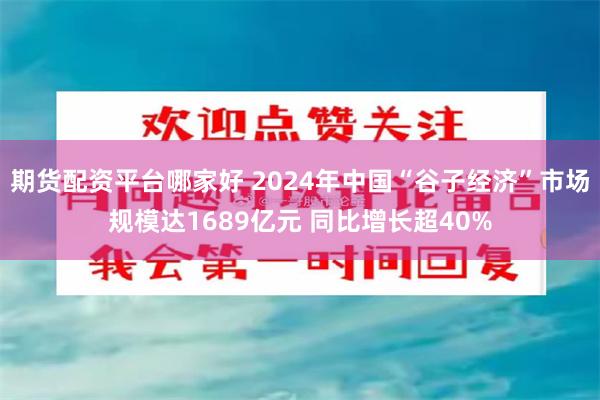 期货配资平台哪家好 2024年中国“谷子经济”市场规模达1689亿元 同比增长超40%