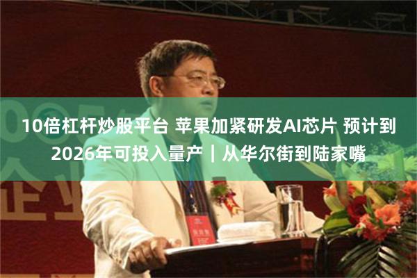 10倍杠杆炒股平台 苹果加紧研发AI芯片 预计到2026年可投入量产｜从华尔街到陆家嘴