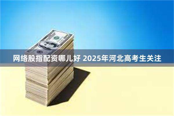 网络股指配资哪儿好 2025年河北高考生关注