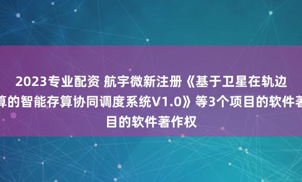 2023专业配资 航宇微新注册《基于卫星在轨边缘计算的智能存算协同调度系统V1.0》等3个项目的软件著作权