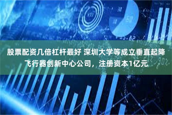 股票配资几倍杠杆最好 深圳大学等成立垂直起降飞行器创新中心公司，注册资本1亿元