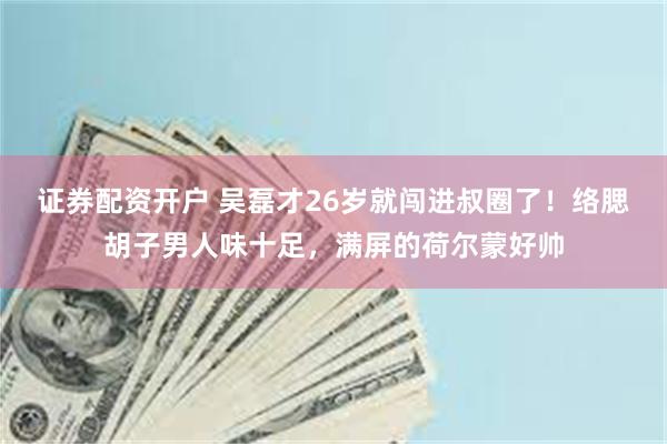 证券配资开户 吴磊才26岁就闯进叔圈了！络腮胡子男人味十足，满屏的荷尔蒙好帅