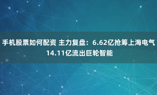 手机股票如何配资 主力复盘：6.62亿抢筹上海电气 14.11亿流出巨轮智能