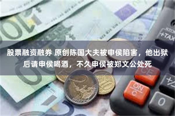 股票融资融券 原创陈国大夫被申侯陷害，他出狱后请申侯喝酒，不久申侯被郑文公处死