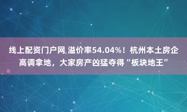 线上配资门户网 溢价率54.04%！杭州本土房企高调拿地，大家房产凶猛夺得“板块地王”