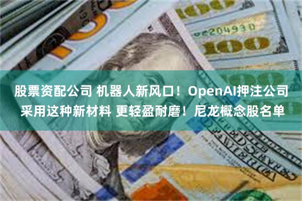 股票资配公司 机器人新风口！OpenAI押注公司 采用这种新材料 更轻盈耐磨！尼龙概念股名单