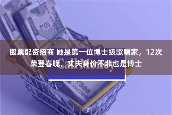 股票配资招商 她是第一位博士级歌唱家，12次荣登春晚，丈夫身价不菲也是博士