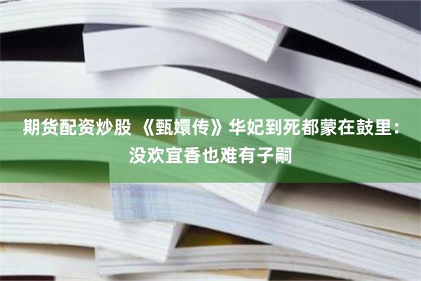 期货配资炒股 《甄嬛传》华妃到死都蒙在鼓里：没欢宜香也难有子嗣