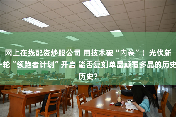 网上在线配资炒股公司 用技术破“内卷”！光伏新一轮“领跑者计划”开启 能否复刻单晶颠覆多晶的历史？