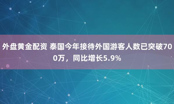 外盘黄金配资 泰国今年接待外国游客人数已突破700万，同比增长5.9%