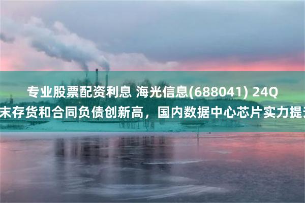 专业股票配资利息 海光信息(688041) 24Q4末存货和合同负债创新高，国内数据中心芯片实力提升