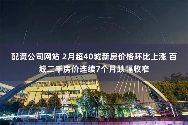 配资公司网站 2月超40城新房价格环比上涨 百城二手房价连续7个月跌幅收窄