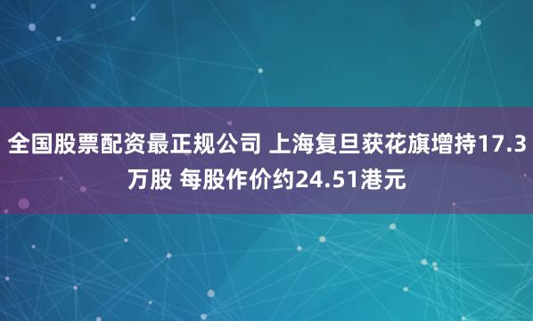 全国股票配资最正规公司 上海复旦获花旗增持17.3万股 每股作价约24.51港元