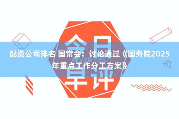 配资公司排名 国常会：讨论通过《国务院2025年重点工作分工方案》