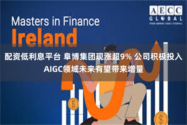 配资低利息平台 阜博集团现涨超9% 公司积极投入AIGC领域未来有望带来增量